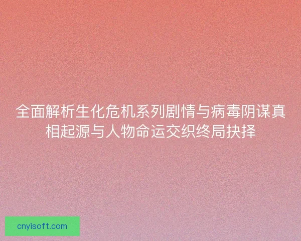 全面解析生化危机系列剧情与病毒阴谋真相起源与人物命运交织终局抉择