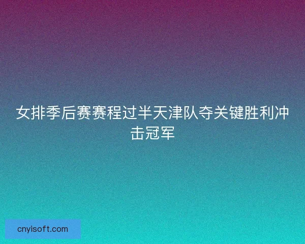 女排季后赛赛程过半天津队夺关键胜利冲击冠军