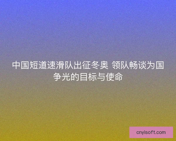 中国短道速滑队出征冬奥 领队畅谈为国争光的目标与使命