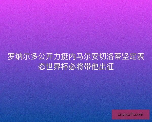罗纳尔多公开力挺内马尔安切洛蒂坚定表态世界杯必将带他出征