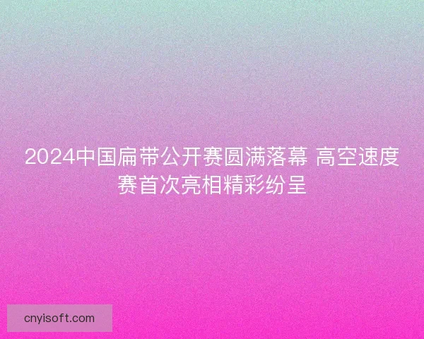 2024中国扁带公开赛圆满落幕 高空速度赛首次亮相精彩纷呈