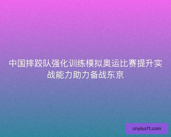 中国摔跤队强化训练模拟奥运比赛提升实战能力助力备战东京