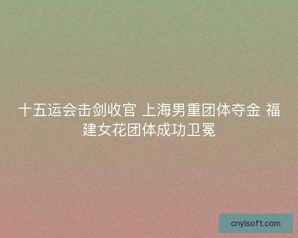十五运会击剑收官 上海男重团体夺金 福建女花团体成功卫冕
