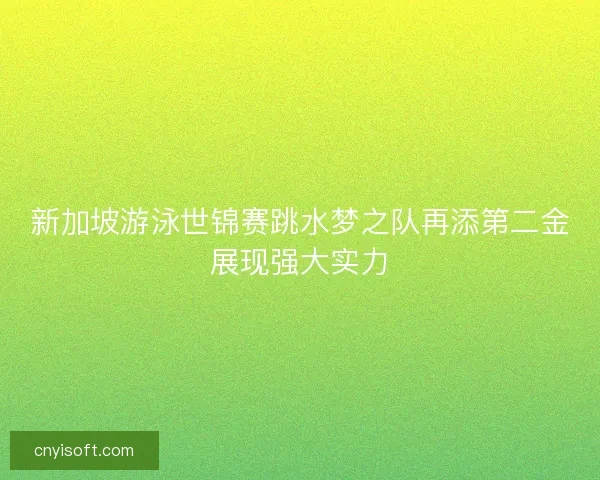 新加坡游泳世锦赛跳水梦之队再添第二金展现强大实力