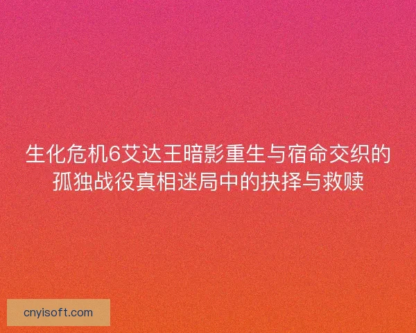 生化危机6艾达王暗影重生与宿命交织的孤独战役真相迷局中的抉择与救赎