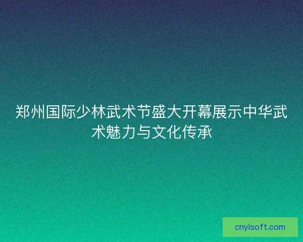 郑州国际少林武术节盛大开幕展示中华武术魅力与文化传承