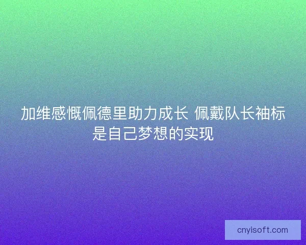 加维感慨佩德里助力成长 佩戴队长袖标是自己梦想的实现
