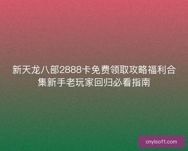 新天龙八部2888卡免费领取攻略福利合集新手老玩家回归必看指南