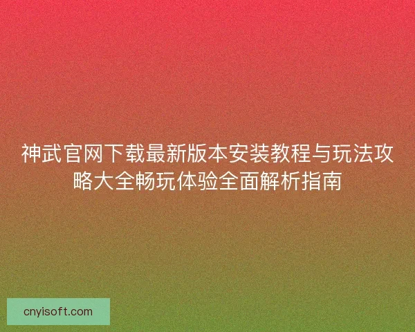 神武官网下载最新版本安装教程与玩法攻略大全畅玩体验全面解析指南