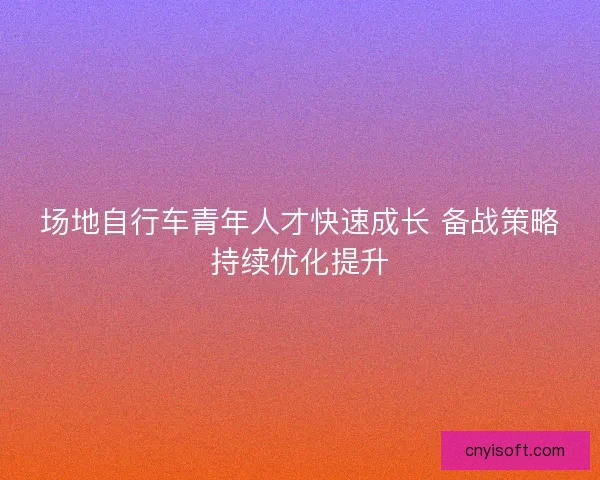 场地自行车青年人才快速成长 备战策略持续优化提升