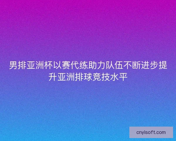 男排亚洲杯以赛代练助力队伍不断进步提升亚洲排球竞技水平 男排亚洲杯以赛代练助力队伍不断进步提升亚洲排球竞技水平