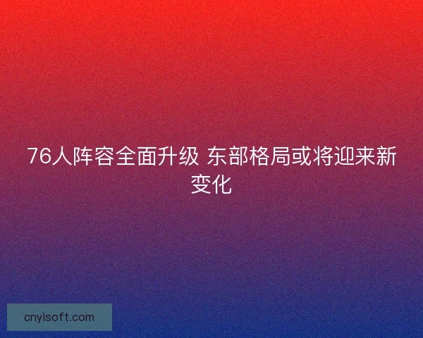 76人阵容全面升级 东部格局或将迎来新变化 76人阵容全面升级 东部格局或将迎来新变化