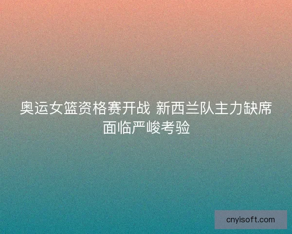 奥运女篮资格赛开战 新西兰队主力缺席面临严峻考验 奥运女篮资格赛开战 新西兰队主力缺席面临严峻考验