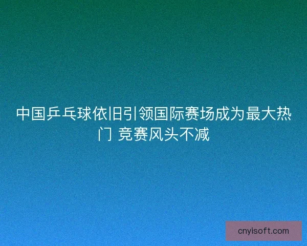 中国乒乓球依旧引领国际赛场成为最大热门 竞赛风头不减 中国乒乓球依旧引领国际赛场成为最大热门 竞赛风头不减