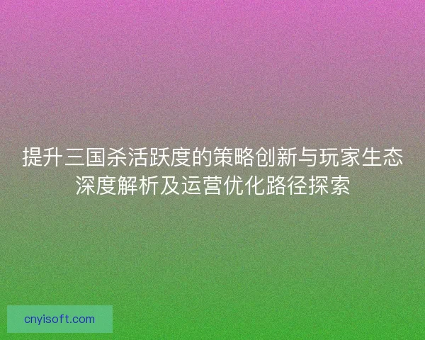 提升三国杀活跃度的策略创新与玩家生态深度解析及运营优化路径探索 提升三国杀活跃度的策略创新与玩家生态深度解析及运营优化路径探索