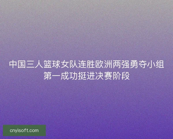 中国三人篮球女队连胜欧洲两强勇夺小组第一成功挺进决赛阶段 中国三人篮球女队连胜欧洲两强勇夺小组第一成功挺进决赛阶段