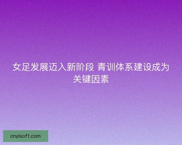 女足发展迈入新阶段 青训体系建设成为关键因素 女足发展迈入新阶段 青训体系建设成为关键因素