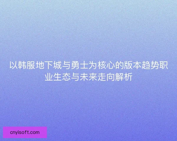 以韩服地下城与勇士为核心的版本趋势职业生态与未来走向解析