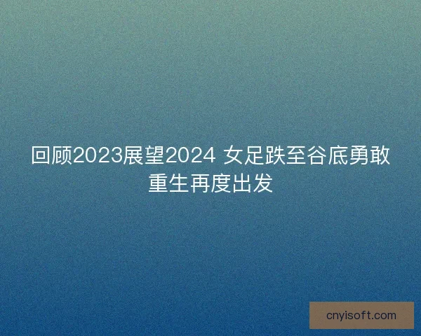 回顾2023展望2024 女足跌至谷底勇敢重生再度出发 回顾2023展望2024 女足跌至谷底勇敢重生再度出发