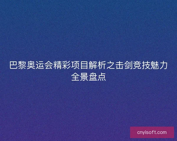 巴黎奥运会精彩项目解析之击剑竞技魅力全景盘点